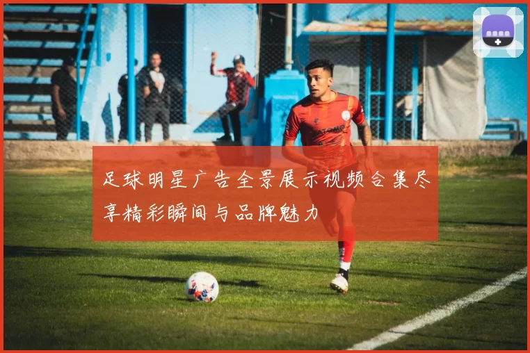足球明星广告全景展示视频合集尽享精彩瞬间与品牌魅力